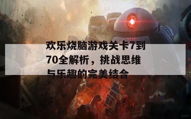 欢乐烧脑游戏关卡7到70全解析，挑战思维与乐趣的完美结合