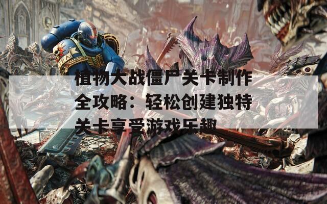 植物大战僵尸关卡制作全攻略：轻松创建独特关卡享受游戏乐趣