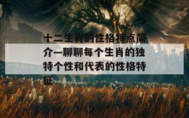 十二生肖的性格特点简介—聊聊每个生肖的独特个性和代表的性格特征