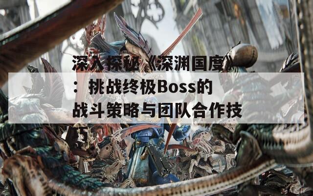 深入探秘《深渊国度》：挑战终极Boss的战斗策略与团队合作技巧