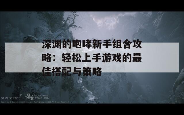 深渊的咆哮新手组合攻略：轻松上手游戏的最佳搭配与策略