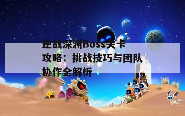 逆战深渊Boss关卡攻略：挑战技巧与团队协作全解析