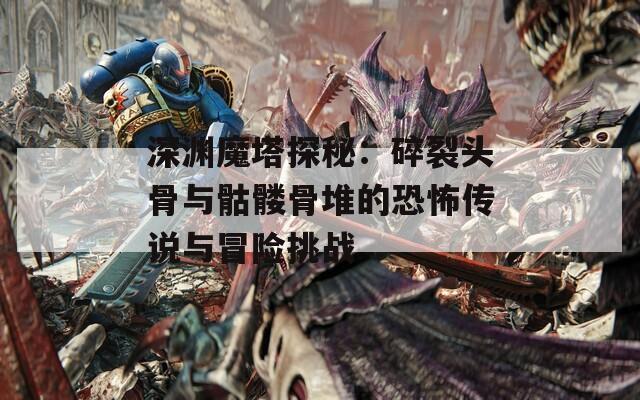 深渊魔塔探秘：碎裂头骨与骷髅骨堆的恐怖传说与冒险挑战