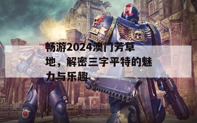 畅游2024澳门芳草地，解密三字平特的魅力与乐趣