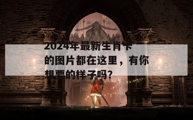 2024年最新生肖卡的图片都在这里，有你想要的样子吗？