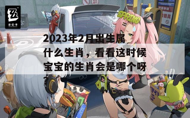 2023年2月出生属什么生肖，看看这时候宝宝的生肖会是哪个呀？