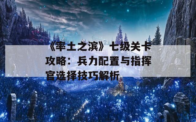 《率土之滨》七级关卡攻略：兵力配置与指挥官选择技巧解析