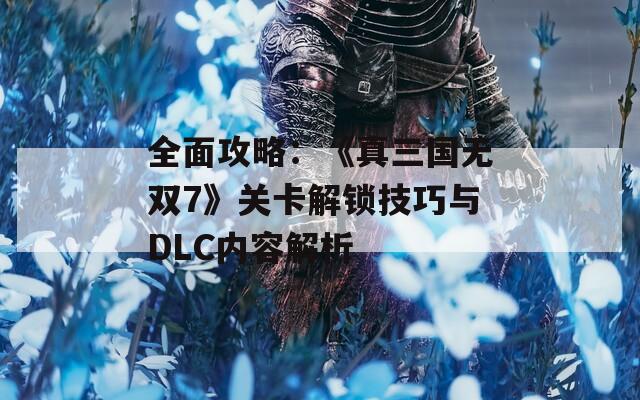 全面攻略：《真三国无双7》关卡解锁技巧与DLC内容解析