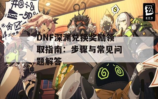 DNF深渊兑换奖励领取指南：步骤与常见问题解答