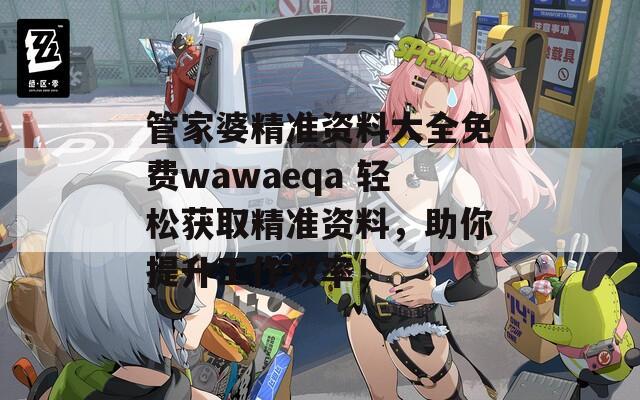 管家婆精准资料大全免费wawaeqa 轻松获取精准资料，助你提升工作效率！