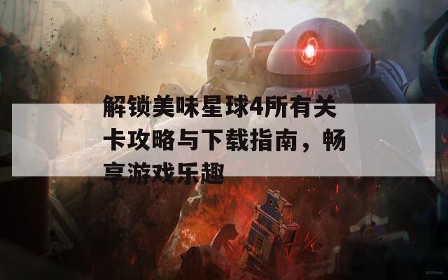 解锁美味星球4所有关卡攻略与下载指南，畅享游戏乐趣