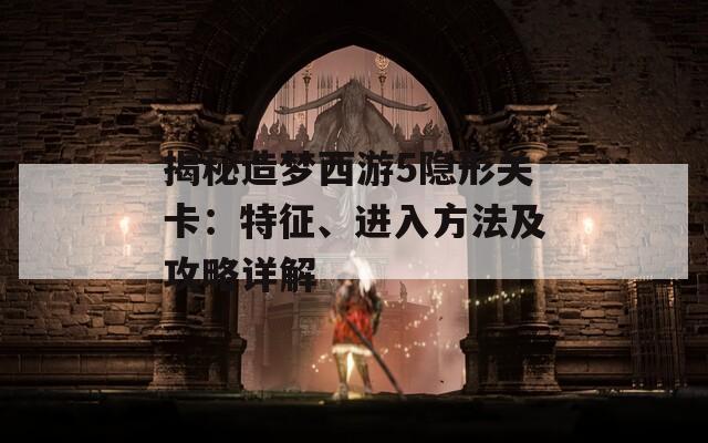 揭秘造梦西游5隐形关卡：特征、进入方法及攻略详解