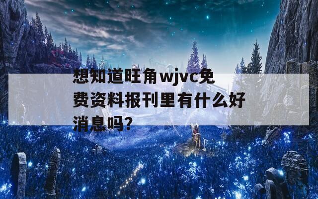 想知道旺角wjvc免费资料报刊里有什么好消息吗？