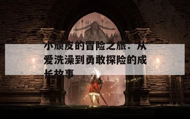 小顽皮的冒险之旅：从爱洗澡到勇敢探险的成长故事