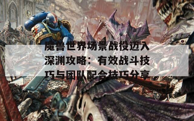 魔兽世界场景战役迈入深渊攻略：有效战斗技巧与团队配合技巧分享