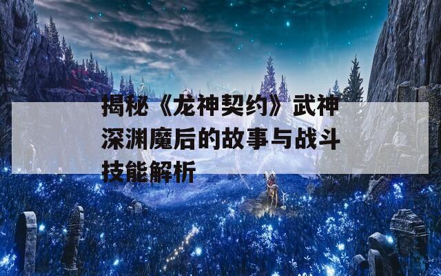 揭秘《龙神契约》武神深渊魔后的故事与战斗技能解析