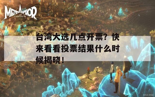 台湾大选几点开票？快来看看投票结果什么时候揭晓！