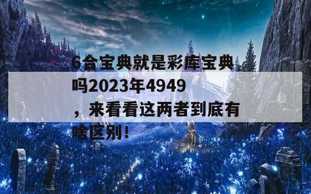 6合宝典就是彩库宝典吗2023年4949，来看看这两者到底有啥区别！